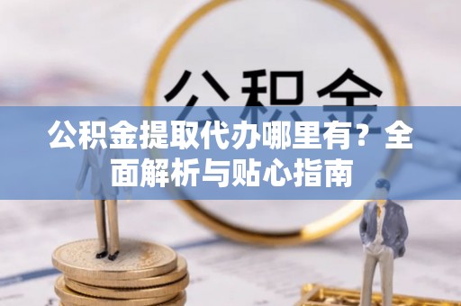 曲阳公积金提取代办哪里有？全面解析与贴心指南