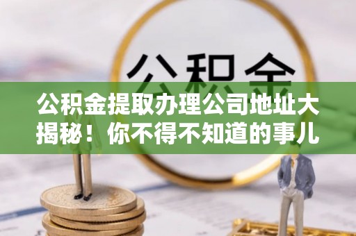 曲阳公积金提取办理公司地址大揭秘！你不得不知道的事儿