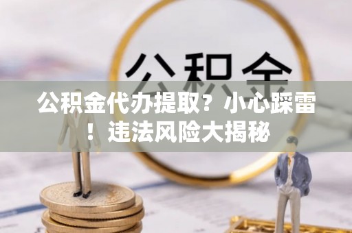 曲阳公积金代办提取？小心踩雷！违法风险大揭秘