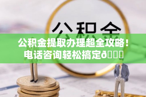 曲阳公积金提取办理超全攻略！电话咨询轻松搞定😎