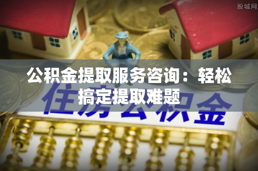 曲阳公积金提取服务咨询：轻松搞定提取难题