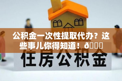 曲阳公积金一次性提取代办？这些事儿你得知道！😎