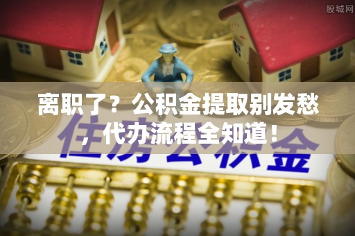 曲阳离职了？公积金提取别发愁，代办流程全知道！