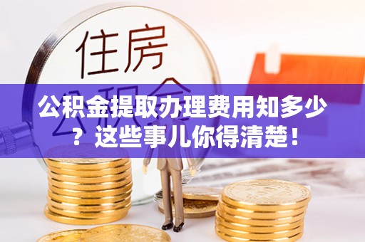 曲阳公积金提取办理费用知多少？这些事儿你得清楚！
