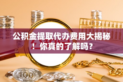 曲阳公积金提取代办费用大揭秘！你真的了解吗？