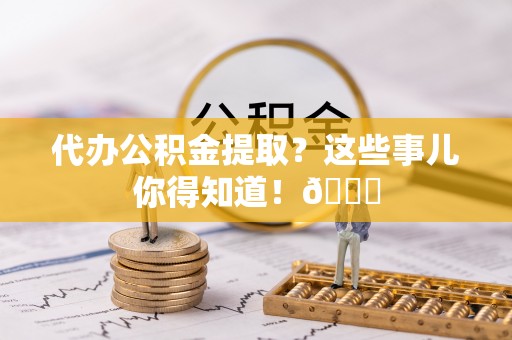 曲阳代办公积金提取？这些事儿你得知道！😎