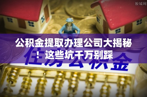 曲阳公积金提取办理公司大揭秘！这些坑千万别踩